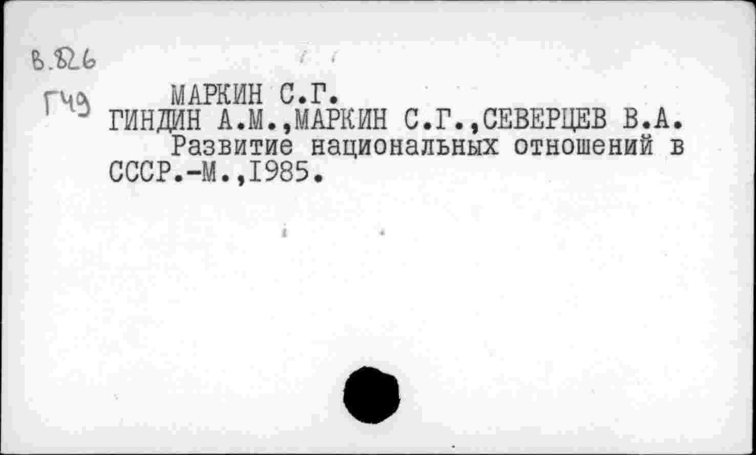 ﻿гиа МАРКИН С.Г.
10 ГИНДИН А.М.»МАРКИН С.Г.»СЕВЕРЦЕВ В.А.
Развитие национальных отношений в СССР.-М.»1985.